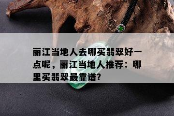 丽江当地人去哪买翡翠好一点呢，丽江当地人推荐：哪里买翡翠最靠谱？