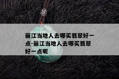 丽江当地人去哪买翡翠好一点-丽江当地人去哪买翡翠好一点呢