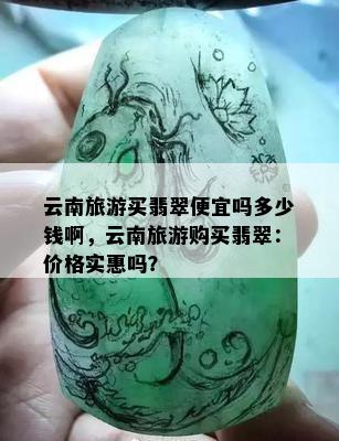 云南旅游买翡翠便宜吗多少钱啊，云南旅游购买翡翠：价格实惠吗？