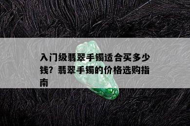 入门级翡翠手镯适合买多少钱？翡翠手镯的价格选购指南