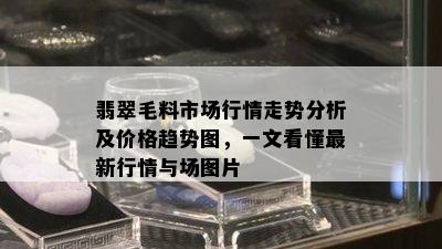 翡翠毛料市场行情走势分析及价格趋势图，一文看懂最新行情与场图片