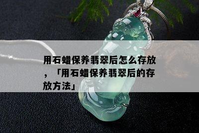 用石蜡保养翡翠后怎么存放，「用石蜡保养翡翠后的存放方法」