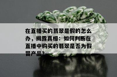 在直播买的翡翠是假的怎么办，揭露真相：如何判断在直播中购买的翡翠是否为假冒产品？