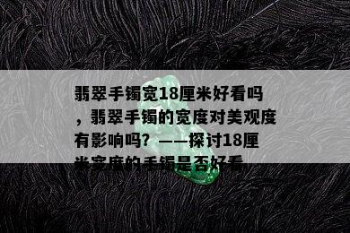 翡翠手镯宽18厘米好看吗，翡翠手镯的宽度对美观度有影响吗？——探讨18厘米宽度的手镯是否好看