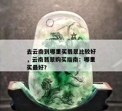 去云南到哪里买翡翠比较好，云南翡翠购买指南：哪里买更好？