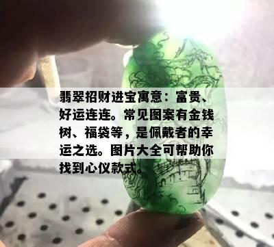 翡翠招财进宝寓意：富贵、好运连连。常见图案有金钱树、福袋等，是佩戴者的幸运之选。图片大全可帮助你找到心仪款式。