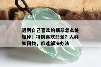 遇到自己喜欢的翡翠怎么处理掉：特别喜欢翡翠？人群如何找，痴迷解决办法