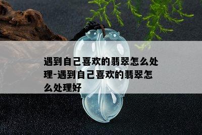 遇到自己喜欢的翡翠怎么处理-遇到自己喜欢的翡翠怎么处理好