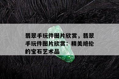 翡翠手玩件图片欣赏，翡翠手玩件图片欣赏：精美绝伦的宝石艺术品