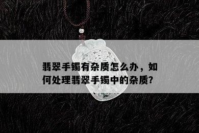 翡翠手镯有杂质怎么办，如何处理翡翠手镯中的杂质？