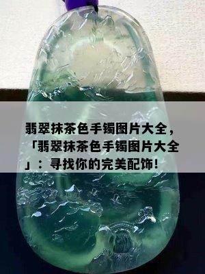 翡翠抹茶色手镯图片大全，「翡翠抹茶色手镯图片大全」：寻找你的完美配饰！