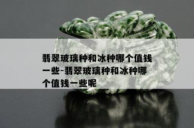 翡翠玻璃种和冰种哪个值钱一些-翡翠玻璃种和冰种哪个值钱一些呢