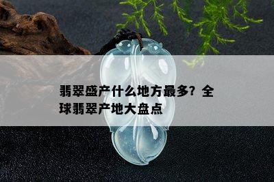 翡翠盛产什么地方最多？全球翡翠产地大盘点