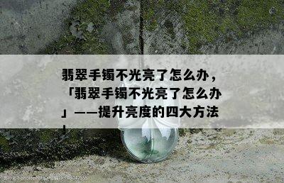 翡翠手镯不光亮了怎么办，「翡翠手镯不光亮了怎么办」——提升亮度的四大方法！