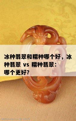 冰种翡翠和糯种哪个好，冰种翡翠 vs 糯种翡翠：哪个更好？