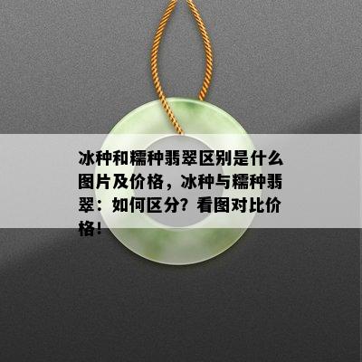 冰种和糯种翡翠区别是什么图片及价格，冰种与糯种翡翠：如何区分？看图对比价格！