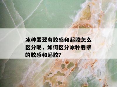 冰种翡翠有胶感和起胶怎么区分呢，如何区分冰种翡翠的胶感和起胶？