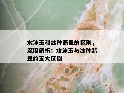 水沫玉和冰种翡翠的区别，深度解析：水沫玉与冰种翡翠的五大区别