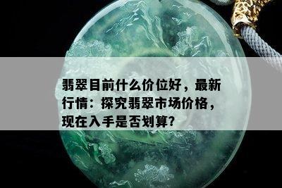 翡翠目前什么价位好，最新行情：探究翡翠市场价格，现在入手是否划算？