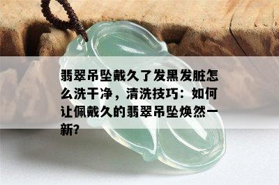 翡翠吊坠戴久了发黑发脏怎么洗干净，清洗技巧：如何让佩戴久的翡翠吊坠焕然一新？