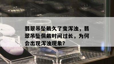 翡翠吊坠戴久了变浑浊，翡翠吊坠佩戴时间过长，为何会出现浑浊现象？