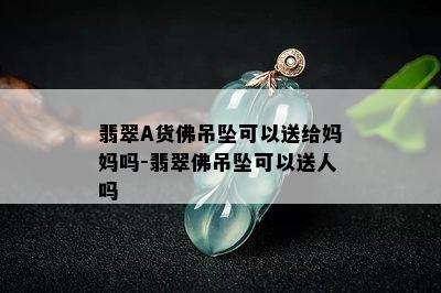 翡翠A货佛吊坠可以送给妈妈吗-翡翠佛吊坠可以送人吗