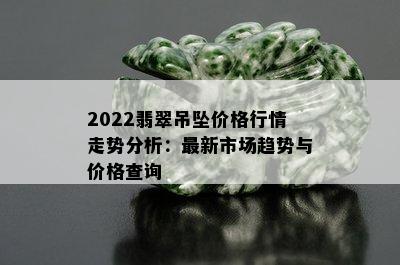 2022翡翠吊坠价格行情走势分析：最新市场趋势与价格查询