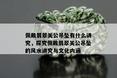 佩戴翡翠关公吊坠有什么讲究，探究佩戴翡翠关公吊坠的风水讲究与文化内涵