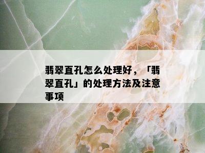 翡翠直孔怎么处理好，「翡翠直孔」的处理方法及注意事项