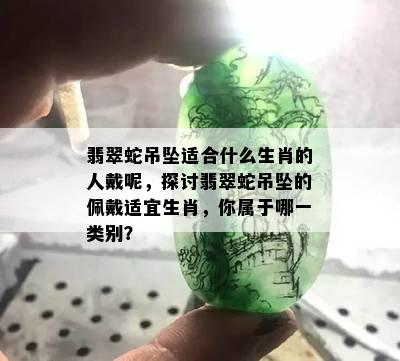 翡翠蛇吊坠适合什么生肖的人戴呢，探讨翡翠蛇吊坠的佩戴适宜生肖，你属于哪一类别？