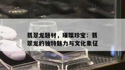 翡翠龙题材，璀璨珍宝：翡翠龙的独特魅力与文化象征