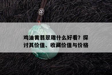 鸡油黄翡翠雕什么好看？探讨其价值、收藏价值与价格