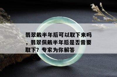 翡翠戴半年后可以取下来吗，翡翠佩戴半年后是否需要取下？专家为你解答