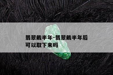 翡翠戴半年-翡翠戴半年后可以取下来吗