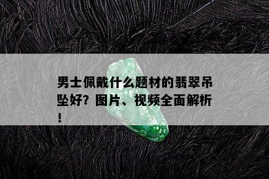 男士佩戴什么题材的翡翠吊坠好？图片、视频全面解析！