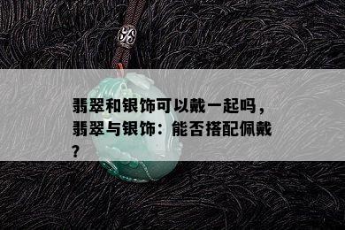 翡翠和银饰可以戴一起吗，翡翠与银饰：能否搭配佩戴？