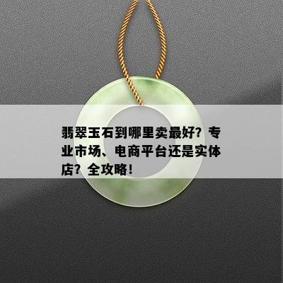 翡翠玉石到哪里卖更好？专业市场、电商平台还是实体店？全攻略！