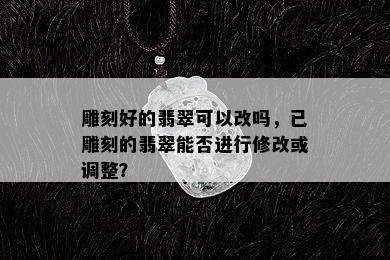 雕刻好的翡翠可以改吗，已雕刻的翡翠能否进行修改或调整？