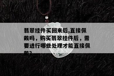 翡翠挂件买回来后,直接佩戴吗，购买翡翠挂件后，需要进行哪些处理才能直接佩戴？