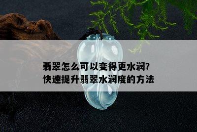 翡翠怎么可以变得更水润？快速提升翡翠水润度的方法