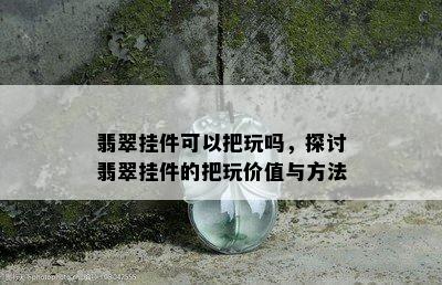 翡翠挂件可以把玩吗，探讨翡翠挂件的把玩价值与方法