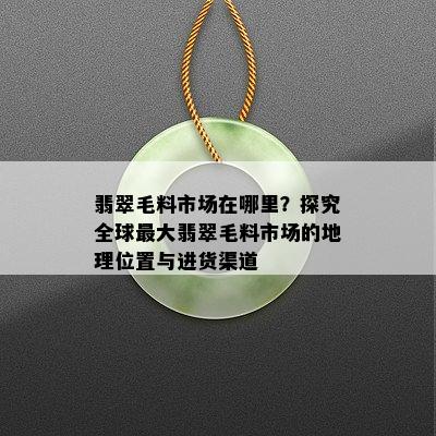 翡翠毛料市场在哪里？探究全球更大翡翠毛料市场的地理位置与进货渠道