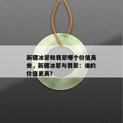 新疆冰翠和翡翠哪个价值高些，新疆冰翠与翡翠：谁的价值更高？