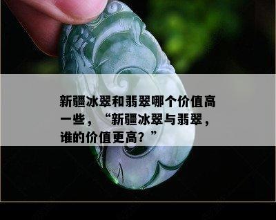 新疆冰翠和翡翠哪个价值高一些，“新疆冰翠与翡翠，谁的价值更高？”