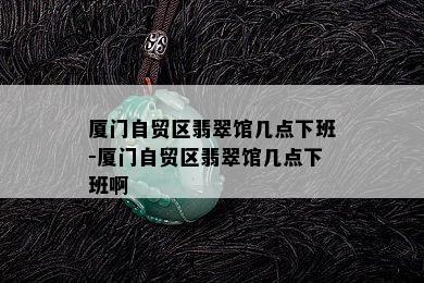 厦门自贸区翡翠馆几点下班-厦门自贸区翡翠馆几点下班啊