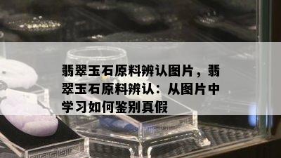 翡翠玉石原料辨认图片，翡翠玉石原料辨认：从图片中学习如何鉴别真假