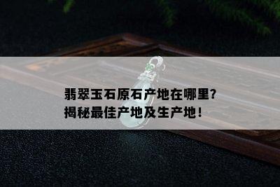 翡翠玉石原石产地在哪里？揭秘更佳产地及生产地！