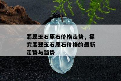 翡翠玉石原石价格走势，探究翡翠玉石原石价格的最新走势与趋势