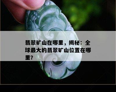 翡翠矿山在哪里，揭秘：全球更大的翡翠矿山位置在哪里？