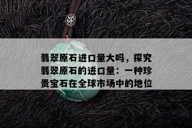 翡翠原石进口量大吗，探究翡翠原石的进口量：一种珍贵宝石在全球市场中的地位